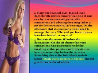  2. Plan your financial plan. Indeed, even
Bachelorette parties require financing. It isn't
care for you are slamming a bar with
companions and advising the young ladies to
pay for their own particular beverages. On the
off chance that it's your party, you'll need to
manage the costs. Who said you have to toss a
luxurious festival, at any rate?
 3. Decorate the venue. Who does the
decorations? On the off chance that your
companions have guaranteed to do the
finishing, at that point, ensure they do it no
less than seven days before the occasion.
Something else, enlist individuals to do it.
Single female exotic dancers in Chicago should
give the scene the ideal vibe.
 
