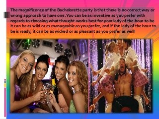 The magnificence of the Bachelorette party is that there is no correct way or
wrong approach to have one.You can be as inventive as you prefer with
regards to choosing what thought works best for your lady of the hour to be.
It can be as wild or as manageable as you prefer, and if the lady of the hour to
be is ready, it can be as wicked or as pleasant as you prefer as well!
 