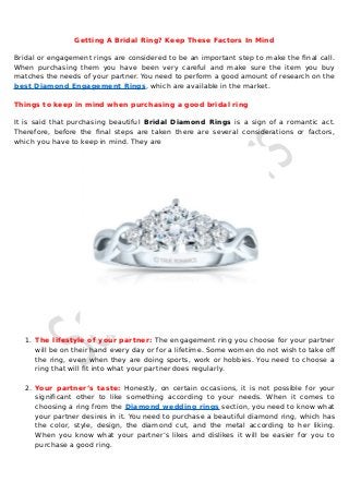 Getting A Bridal Ring? Keep These Factors In Mind
Bridal or engagement rings are considered to be an important step to make the final call.
When purchasing them you have been very careful and make sure the item you buy
matches the needs of your partner. You need to perform a good amount of research on the
best Diamond Engagement Rings, which are available in the market.
Things to keep in mind when purchasing a good bridal ring
It is said that purchasing beautiful Bridal Diamond Rings is a sign of a romantic act.
Therefore, before the final steps are taken there are several considerations or factors,
which you have to keep in mind. They are
1. The lifestyle of your partner: The engagement ring you choose for your partner
will be on their hand every day or for a lifetime. Some women do not wish to take of
the ring, even when they are doing sports, work or hobbies. You need to choose a
ring that will fit into what your partner does regularly.
2. Your partner’s taste: Honestly, on certain occasions, it is not possible for your
significant other to like something according to your needs. When it comes to
choosing a ring from the Diamond wedding rings section, you need to know what
your partner desires in it. You need to purchase a beautiful diamond ring, which has
the color, style, design, the diamond cut, and the metal according to her liking.
When you know what your partner’s likes and dislikes it will be easier for you to
purchase a good ring.
 