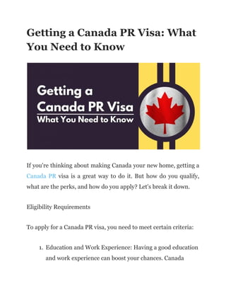 Getting a Canada PR Visa: What
You Need to Know
If you're thinking about making Canada your new home, getting a
Canada PR visa is a great way to do it. But how do you qualify,
what are the perks, and how do you apply? Let's break it down.
Eligibility Requirements
To apply for a Canada PR visa, you need to meet certain criteria:
1. Education and Work Experience: Having a good education
and work experience can boost your chances. Canada
 