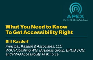 Bill Kasdorf
Principal, Kasdorf &Associates, LLC
W3C Publishing WG, Business Group, EPUB 3 CG,
and PWGAccessibility Task Force
What You Need to Know
To Get Accessibility Right
 