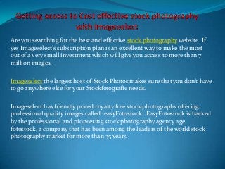 Are you searching for the best and effective stock photography website. If
yes Imageselect’s subscription plan is an excellent way to make the most
out of a very small investment which will give you access to more than 7
million images.
Imageselect the largest host of Stock Photos makes sure that you don’t have
to go anywhere else for your Stockfotografie needs.
Imageselect has friendly priced royalty free stock photographs offering
professional quality images called: easyFotostock . EasyFotostock is backed
by the professional and pioneering stock photography agency age
fotostock, a company that has been among the leaders of the world stock
photography market for more than 35 years.
 