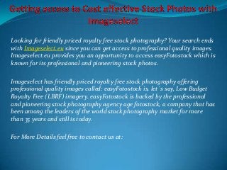 Looking for friendly priced royalty free stock photography? Your search ends
with Imageselect.eu since you can get access to professional quality images.
Imageselect.eu provides you an opportunity to access easyFotostock which is
known for its professional and pioneering stock photos.
Imageselect has friendly priced royalty free stock photography offering
professional quality images called: easyFotostock is, let´s say, Low Budget
Royalty Free (LBRF) imagery. easyFotostock is backed by the professional
and pioneering stock photography agency age fotostock, a company that has
been among the leaders of the world stock photography market for more
than 35 years and still is today.
For More Details feel free to contact us at:

 