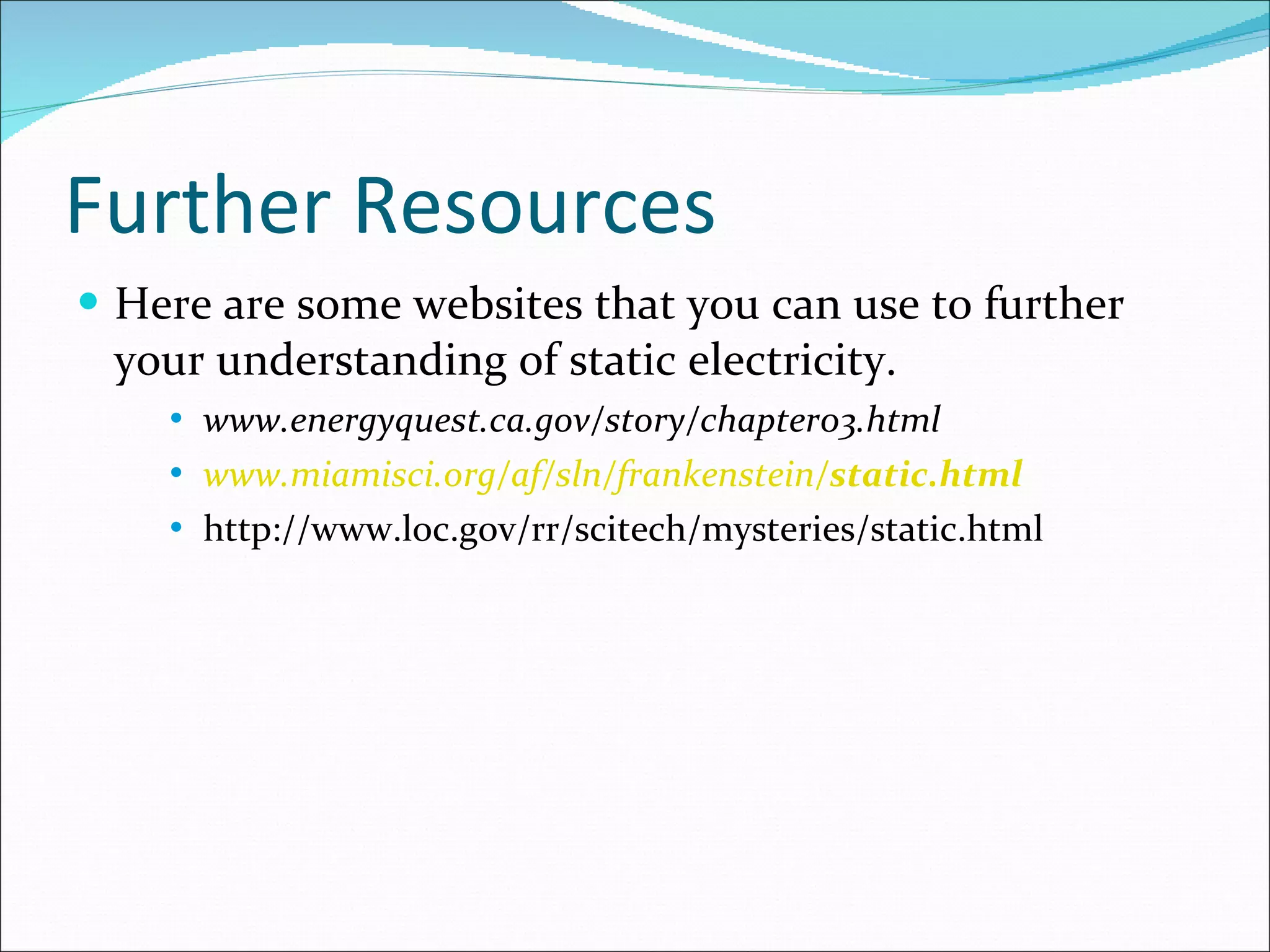 Further Resources Here are some websites that you can use to further your understanding of static electricity. www.energyquest.ca.gov/story/chapter03.html  www.miamisci.org/af/sln/frankenstein/ static .html http://www.loc.gov/rr/scitech/mysteries/static.html 