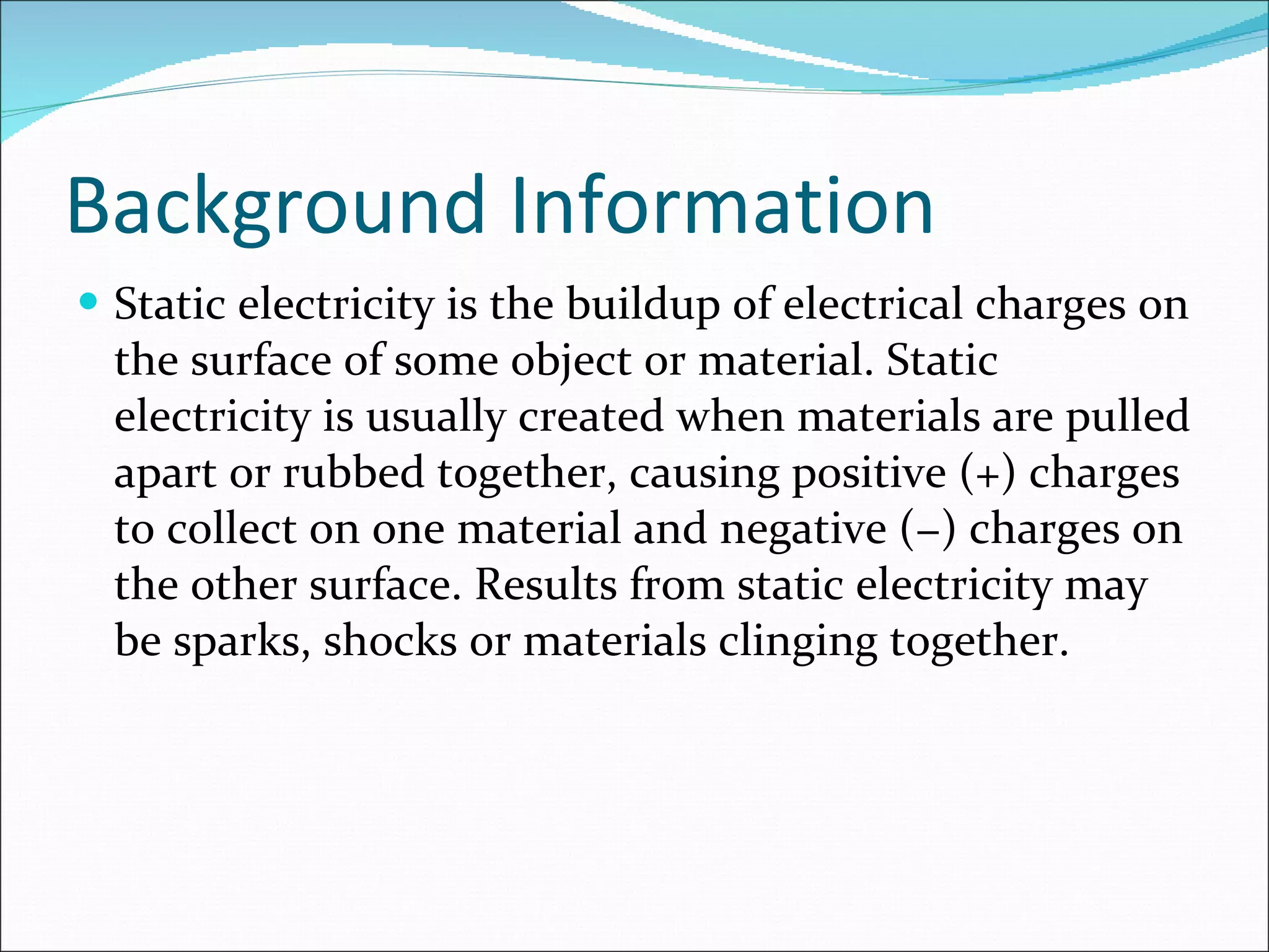 Background Information Static electricity is the buildup of electrical charges on the surface of some object or material. Static electricity is usually created when materials are pulled apart or rubbed together, causing positive (+) charges to collect on one material and negative (−) charges on the other surface. Results from static electricity may be sparks, shocks or materials clinging together. 