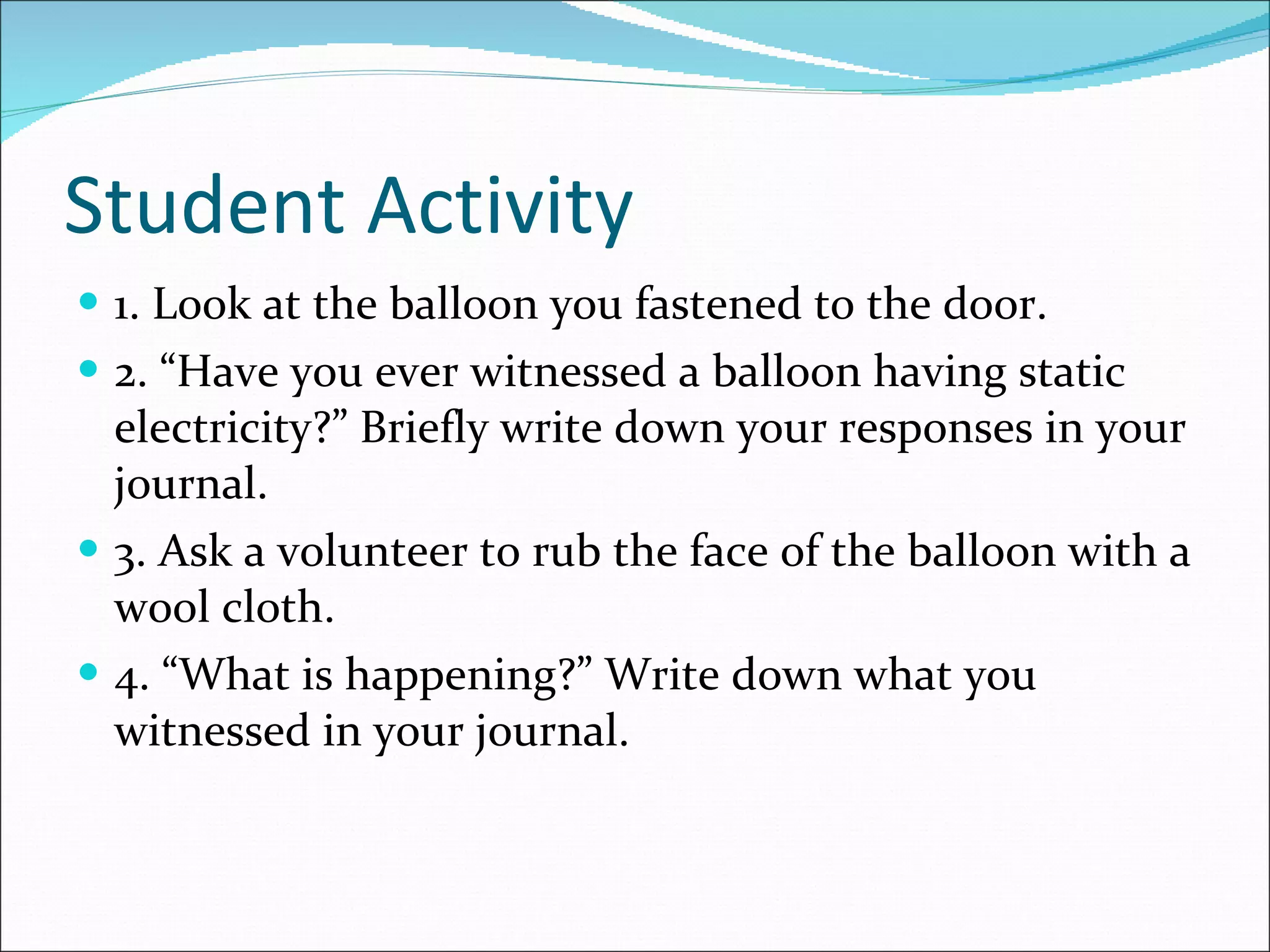 Student Activity 1. Look at the balloon you fastened to the door. 2. “Have you ever witnessed a balloon having static electricity?” Briefly write down your responses in your journal. 3. Ask a volunteer to rub the face of the balloon with a wool cloth. 4. “What is happening?” Write down what you witnessed in your journal. 