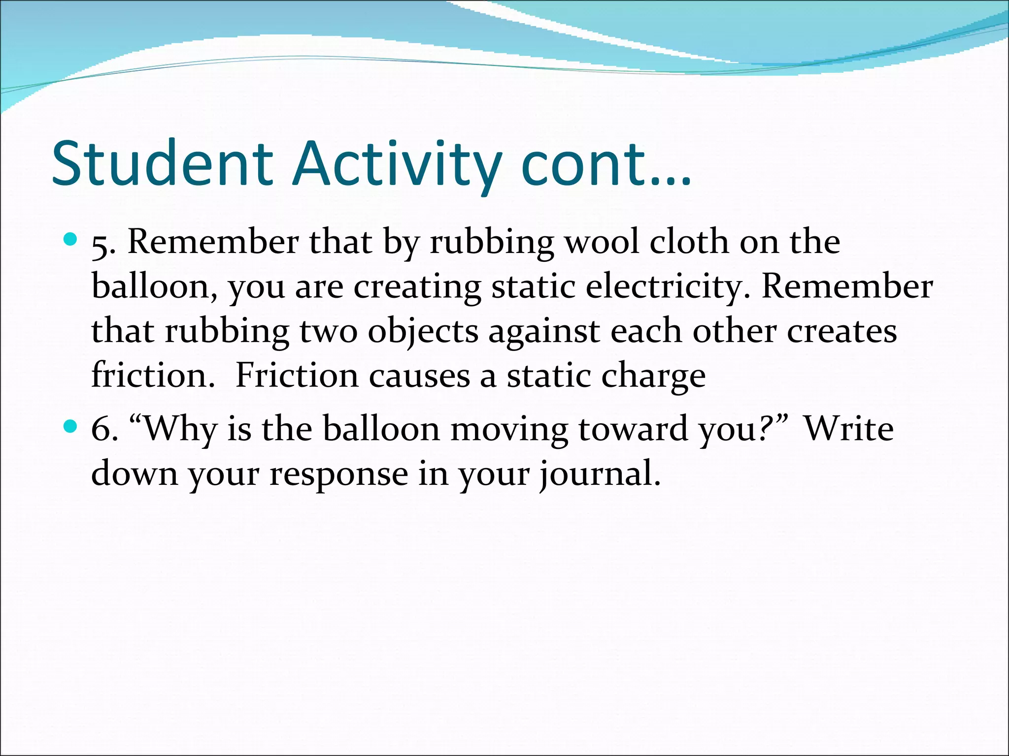 Student Activity cont… 5. Remember that by rubbing wool cloth on the balloon, you are creating static electricity. Remember that rubbing two objects against each other creates friction.  Friction causes a static charge 6. “Why is the balloon moving toward you ?”  Write down your response in your journal. 
