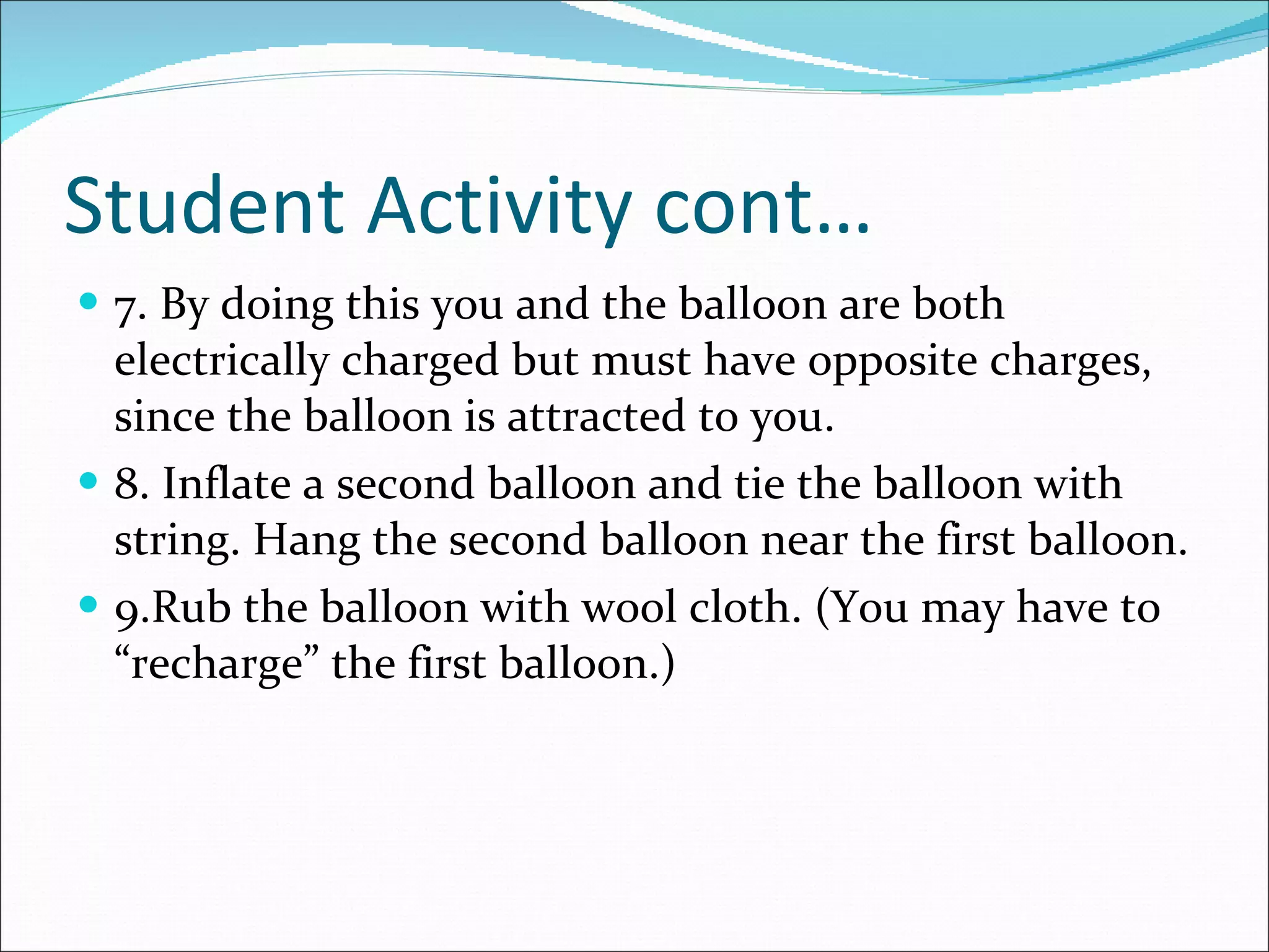 Student Activity cont… 7. By doing this you and the balloon are both electrically charged but must have opposite charges, since the balloon is attracted to you. 8. Inflate a second balloon and tie the balloon with string. Hang the second balloon near the first balloon. 9.Rub the balloon with wool cloth. (You may have to “recharge” the first balloon.) 