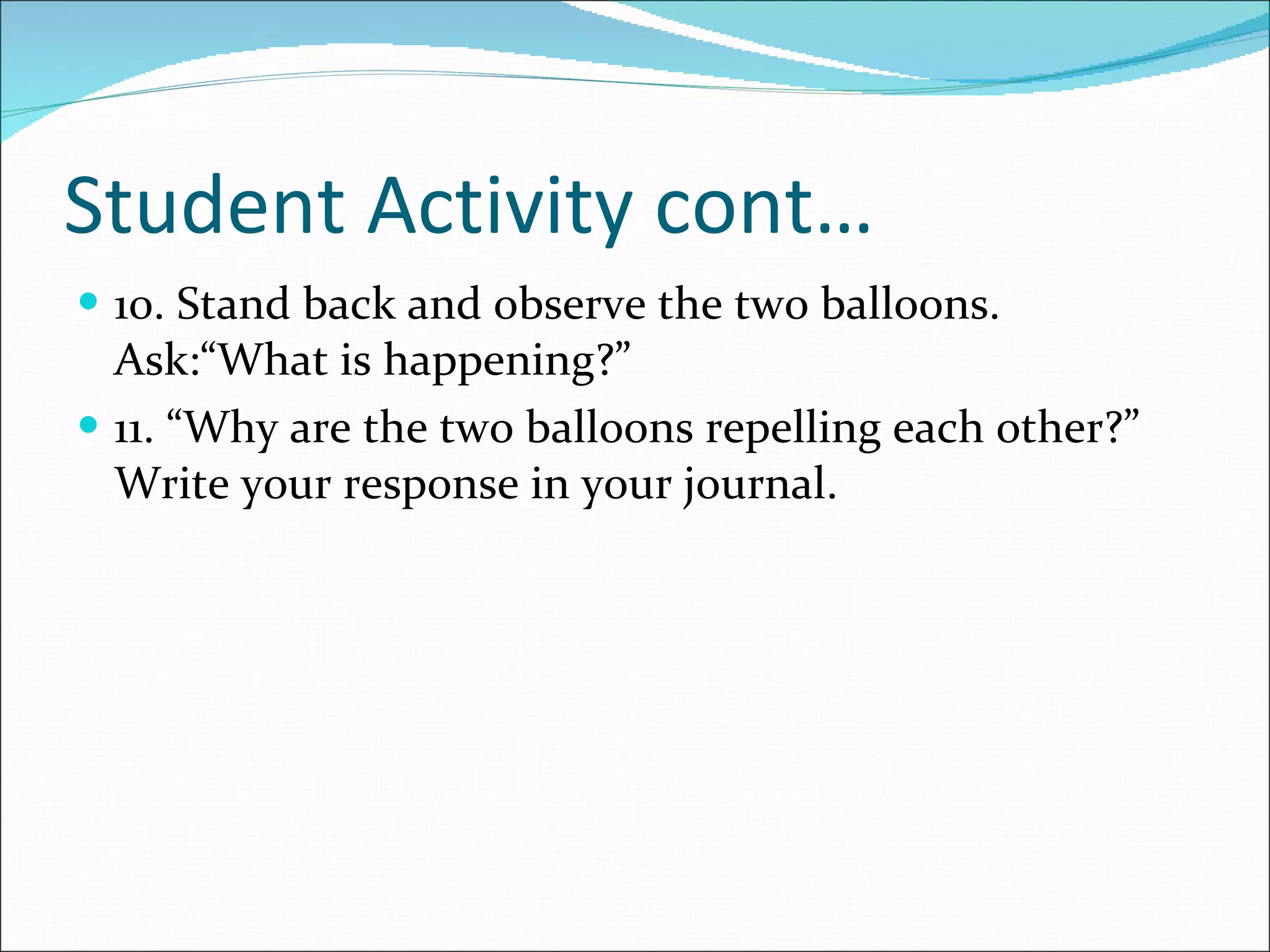 Student Activity cont… 10. Stand back and observe the two balloons. Ask:“What is happening?” 11. “Why are the two balloons repelling each other?” Write your response in your journal. 