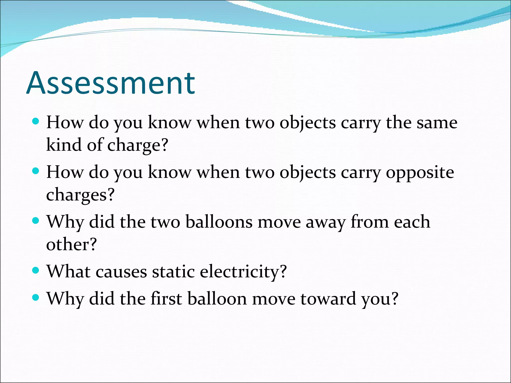Assessment How do you know when two objects carry the same kind of charge? How do you know when two objects carry opposite charges? Why did the two balloons move away from each other? What causes static electricity? Why did the first balloon move toward you? 