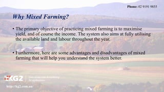 Why Mixed Farming?
• The primary objective of practicing mixed farming is to maximise
yield, and of course the income. The system also aims at fully utilising
the available land and labour throughout the year.
• Furthermore, here are some advantages and disadvantages of mixed
farming that will help you understand the system better.
http://kg2.com.au/
Phone: 02 9191 9855
 