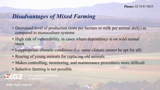 Disadvantages of Mixed Farming
• Decreased level of production (tons per hectare or milk per animal daily) as
compared to monoculture systems
• High risk of vulnerability, in cases where dependency is on wild animal
stock
• Inappropriate climatic conditions (i.e. same climate cannot be apt for all)
• Rearing of young animals for replacing old animals
• Makes controlling, monitoring, and maintenance procedures more difficult
• Selective farming is not possible
http://kg2.com.au/
Phone: 02 9191 9855
 