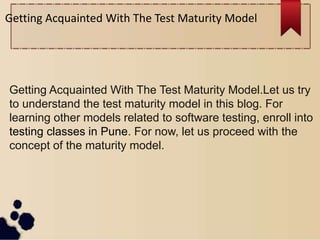Getting Acquainted With The Test Maturity Model
Getting Acquainted With The Test Maturity Model.Let us try
to understand the test maturity model in this blog. For
learning other models related to software testing, enroll into
testing classes in Pune. For now, let us proceed with the
concept of the maturity model.
 