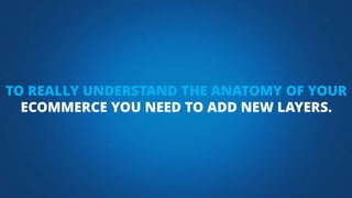 TO REALLY UNDERSTAND THE ANATOMY OF YOUR
ECOMMERCE YOU NEED TO ADD NEW LAYERS.
 