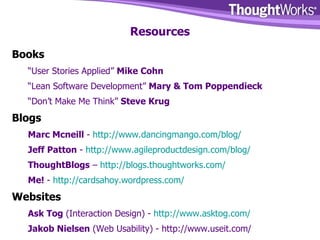 Resources Books “ User Stories Applied”  Mike Cohn “ Lean Software Development”  Mary & Tom Poppendieck “ Don’t Make Me Think”  Steve Krug Blogs Marc Mcneill  -  http://www.dancingmango.com/blog/ Jeff Patton  -  http://www.agileproductdesign.com/blog/ ThoughtBlogs  –  http://blogs.thoughtworks.com/ Me!  -  http:// cardsahoy.wordpress.com / Websites Ask Tog  (Interaction Design) -  http://www.asktog.com/ Jakob Nielsen  (Web Usability) - http://www.useit.com/ 