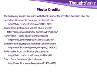 Photo Credits The following images are used with thanks under the Creative Commons licence; Important Documents from jon.t’s photostream http://flickr.com/photos/titusjon/1216912767/ Kermit from pictureclub_2000’s photo stream http://flickr.com/photos/andy-germany/2047566335/ Money from Tracey Olson’s photo stream http://flickr.com/photos/tracy_olson/61056391/ Butterfly from Dystopian_Optimist’s photostream http://www.flickr.com/photos/dystopian/37004247/ Rollerskates from the Flooz’s photostream http://flickr.com/photos/flooznyc/839704353/ Coach from dsanden’s photostream http://www.flickr.com/photos/daphid/148844023/ 