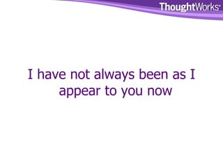I have not always been as I appear to you now 