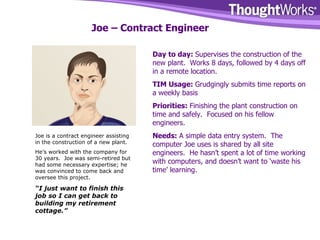 Joe – Contract Engineer Day to day:  Supervises the construction of the new plant.  Works 8 days, followed by 4 days off in a remote location. TIM Usage:  Grudgingly submits time reports on a weekly basis Priorities:  Finishing the plant construction on time and safely.  Focused on his fellow engineers. Needs:  A simple data entry system.  The computer Joe uses is shared by all site engineers.  He hasn’t spent a lot of time working with computers, and doesn’t want to ‘waste his time’ learning. Joe is a contract engineer assisting in the construction of a new plant. He’s worked with the company for 30 years.  Joe was semi-retired but had some necessary expertise; he was convinced to come back and oversee this project. “ I just want to finish this job so I can get back to building my retirement cottage.” 