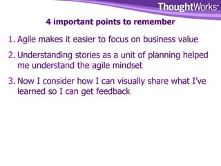 4 important points to remember Agile makes it easier to focus on business value Understanding stories as a unit of planning helped me understand the agile mindset Now I consider how I can visually share what I’ve learned so I can get feedback 