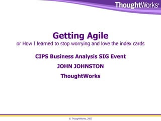 Getting Agile or How I learned to stop worrying and love the index cards CIPS Business Analysis SIG Event JOHN JOHNSTON ThoughtWorks 