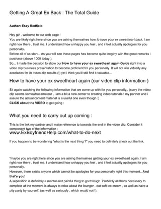 Getting A Great Ex Back : The Total Guide

Author: Essy Redfield

Hey girl , welcome to our web page !
You are likely right here since you are asking themselves how to have your ex sweetheart back. I am
right now there , trust me. I understand how unhappy you feel , and i feel actually apologies for you
personally.
Before all of us start... As you will see these pages has become quite lengthy with the great remarks i
purchase (above 1000 today ).
So... I made the decision to show our How to have your ex sweetheart again Guide right into a
video clip business presentation to become proficient for you personally. It will not win virtually any
accolades for its video clip results (!) yet i think you'll still find it valuable...

How to have your ex sweetheart again (our video clip information )
Sit again watching the following information that we come up with for you personally.. (sorry the video
clip seems somewhat amateur , i am a bit a new comer to creating video tutorials ! my partner and i
assure the actual content material is a useful one even though :)
CLICK about the VIDEO to get going :



What you need to carry out up coming :
This is the link my partner and i make reference to towards the end in the video clip. Consider it
component two of the information :
www.ExBoyfriendHelp.com/what-to-do-next
If you happen to be wondering "what is the next thing ?" you need to definitely check out the link.




"maybe you are right here since you are asking themselves getting your ex sweetheart again. I am
right now there , trust me. I understand how unhappy you feel , and i feel actually apologies for you
personally.
However, there exists anyone which cannot be apologies for you personally right this moment.. And
that's you!
A separation is definitely a mental and painful thing to go through. Probably all that's necessary to
complete at the moment is always to relax about the lounger , eat soft ice cream , as well as have a
pity party by yourself. (as well as seriously , which would not !).
 