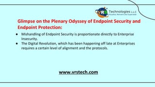 Glimpse on the Plenary Odyssey of Endpoint Security and
Endpoint Protection:
● Mishandling of Endpoint Security is proportionate directly to Enterprise
Insecurity.
● The Digital Revolution, which has been happening off late at Enterprises
requires a certain level of alignment and the protocols.
www.vrstech.com
 