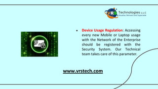 ● Device Usage Regulation: Accessing
every new Mobile or Laptop usage
with the Network of the Enterprise
should be registered with the
Security System. Our Technical
team takes care of this parameter.
www.vrstech.com
 