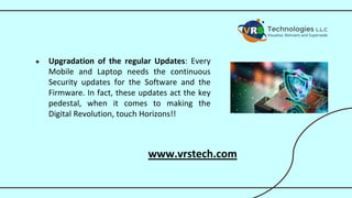 ● Upgradation of the regular Updates: Every
Mobile and Laptop needs the continuous
Security updates for the Software and the
Firmware. In fact, these updates act the key
pedestal, when it comes to making the
Digital Revolution, touch Horizons!!
www.vrstech.com
 