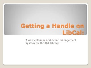 Getting a Handle on
LibCal:
A new calendar and event management
system for the Ort Library
 