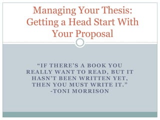 Managing Your Thesis:
Getting a Head Start With
Your Proposal
“IF THERE’S A BOOK YOU
REALLY WANT TO READ, BUT IT
HASN’T BEEN WRITTEN YET,
THEN YOU MUST WRITE IT.”
-TONI MORRISON

 