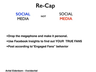 SOCIAL
MEDIA
SOCIAL	

MEDIA
Re-Cap
NOT
Avital Eidenbom - @avidavital
•Drop the megaphone and make it personal.
•Use Facebook Insights to ﬁnd out YOUR TRUE FANS
•Post according to“Engaged Fans” behavior
 