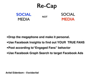 SOCIAL
MEDIA
SOCIAL	

MEDIA
Re-Cap
NOT
Avital Eidenbom - @avidavital
•Drop the megaphone and make it personal.
•Use Facebook Insights to ﬁnd out YOUR TRUE FANS
•Post according to“Engaged Fans” behavior
•Use Facebook Graph Search to target Facebook Ads
 