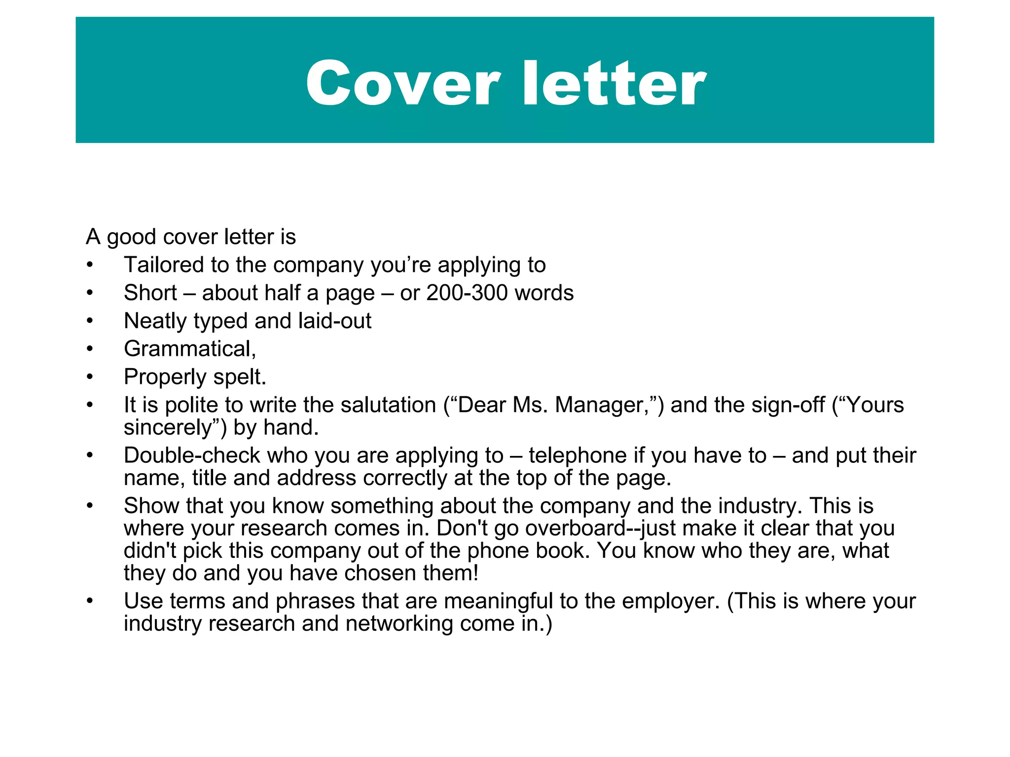 Cover letter A good cover letter is  Tailored to the company you’re applying to Short – about half a page – or 200-300 words  Neatly typed and laid-out Grammatical,  Properly spelt.  It is polite to write the salutation (“Dear Ms. Manager,”) and the sign-off (“Yours sincerely”) by hand.  Double-check who you are applying to – telephone if you have to – and put their name, title and address correctly at the top of the page.  Show that you know something about the company and the industry. This is where your research comes in. Don't go overboard--just make it clear that you didn't pick this company out of the phone book. You know who they are, what they do and you have chosen them! Use terms and phrases that are meaningful to the employer. (This is where your industry research and networking come in.) 