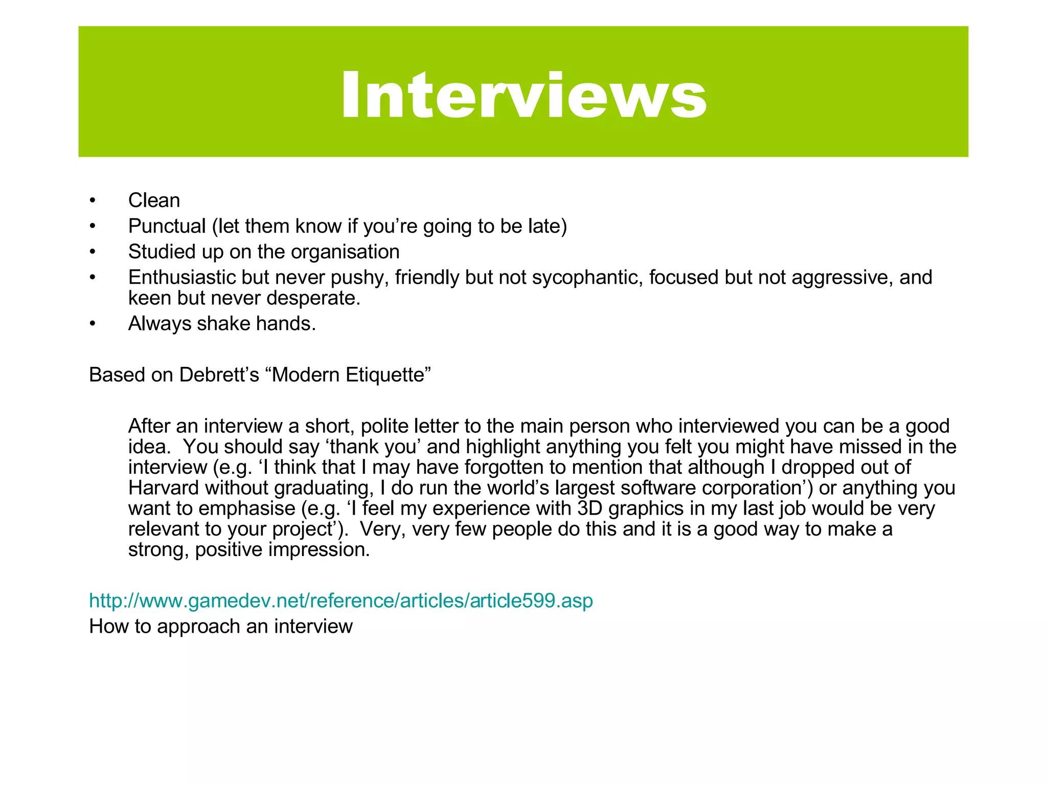 Interviews Clean  Punctual (let them know if you’re going to be late) Studied up on the organisation Enthusiastic but never pushy, friendly but not sycophantic, focused but not aggressive, and keen but never desperate.  Always shake hands. Based on Debrett’s “Modern Etiquette” After an interview a short, polite letter to the main person who interviewed you can be a good idea.  You should say ‘thank you’ and highlight anything you felt you might have missed in the interview (e.g. ‘I think that I may have forgotten to mention that although I dropped out of Harvard without graduating, I do run the world’s largest software corporation’) or anything you want to emphasise (e.g. ‘I feel my experience with 3D graphics in my last job would be very relevant to your project’).  Very, very few people do this and it is a good way to make a strong, positive impression. http://www.gamedev.net/reference/articles/article599.asp How to approach an interview 