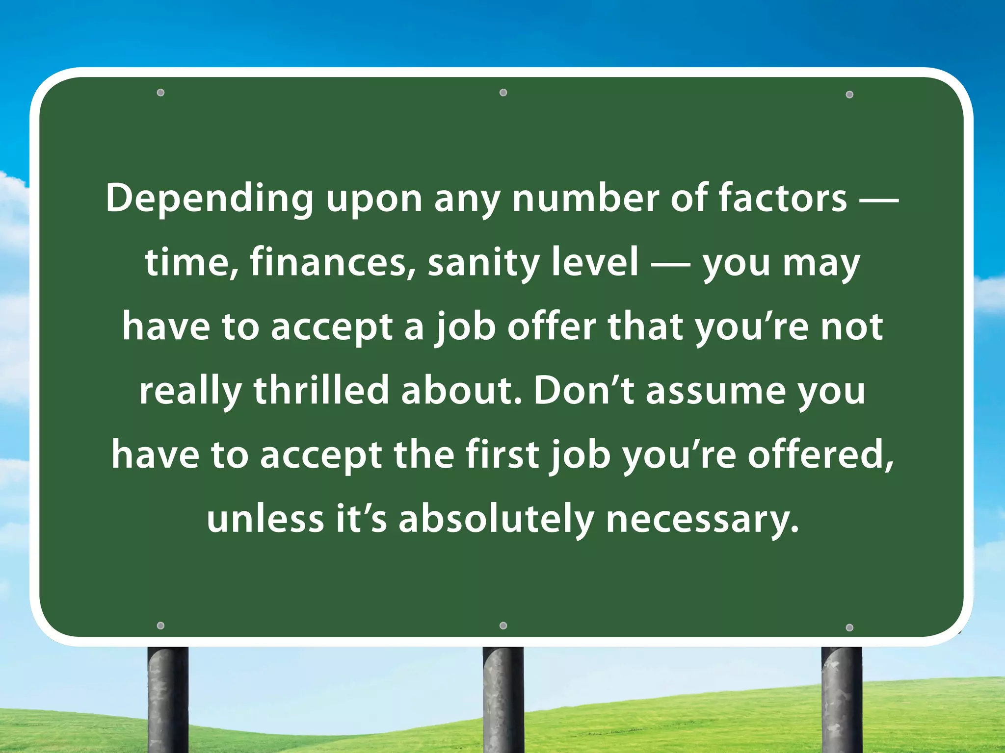 Depending upon any number of factors —
time, finances, sanity level — you may
have to accept a job offer that you’re not
really thrilled about. Don’t assume you
have to accept the first job you’re offered,
unless it’s absolutely necessary.
 