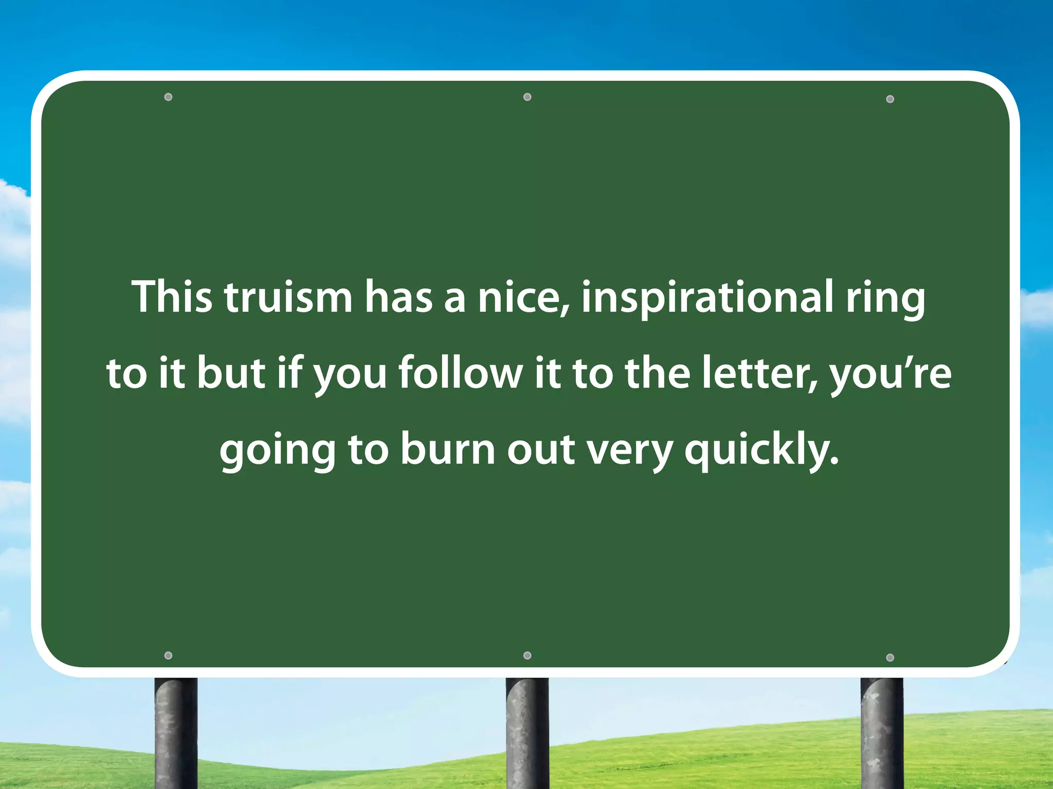 This truism has a nice, inspirational ring
to it but if you follow it to the letter, you’re
going to burn out very quickly.
 