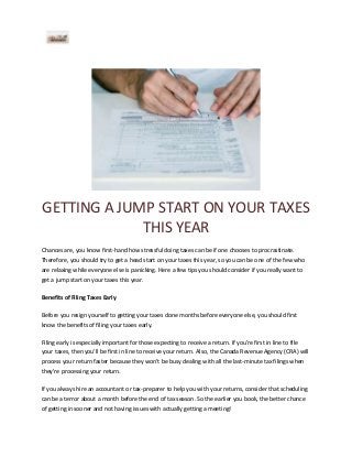 GETTING A JUMP START ON YOUR TAXES
THIS YEAR
Chances are, you know first-hand how stressful doing taxes can be if one chooses to procrastinate.
Therefore, you should try to get a head start on your taxes this year, so you can be one of the few who
are relaxing while everyone else is panicking. Here a few tips you should consider if you really want to
get a jump start on your taxes this year.
Benefits of Filing Taxes Early
Before you resign yourself to getting your taxes done months before everyone else, you should first
know the benefits of filing your taxes early.
Filing early is especially important for those expecting to receive a return. If you’re first in line to file
your taxes, then you'll be first in line to receive your return. Also, the Canada Revenue Agency (CRA) will
process your return faster because they won't be busy dealing with all the last-minute tax filings when
they're processing your return.
If you always hire an accountant or tax-preparer to help you with your returns, consider that scheduling
can be a terror about a month before the end of tax season. So the earlier you book, the better chance
of getting in sooner and not having issues with actually getting a meeting!

 