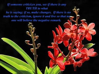 If someone criticizes you, see if there is any TRUTH to what     he is saying; if so, make changes.  If there is no truth to the criticism, ignore it and live so that no one will believe the negative remark.  