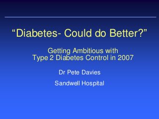 Getting Ambitious with
Type 2 Diabetes Control in 2007
Dr Pete Davies
Sandwell Hospital
“Diabetes- Could do Better?”
 
