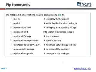 Slide 8 www.ethans.co.in
The most common scenario to install a package using pip is:
• pip –h # to display the help page
• pip list # to display the installed packages
• pip list –outdated # to display all outdated package
• pip search xlrd # to search the package in repo
• pip install Package # latest version
• pip install Package==1.0.4 # specific version
• pip install ‘Package>=1.0.4' # minimum version requirement
• pip uninstall package # to uninstall the package
• pip install –upgrade # to upgrade the package
Pip commands
 