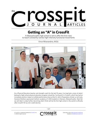 J O U R N A L                                                   ARTICLES

                                Getting an “A” in CrossFit
                       A Massachusetts high school is set to offer the first class
                   to teach constantly-varied, high-intensity functional movements
                                                         Vince Miserandino, M.Ed.




As a Physical Education teacher and strength coach for the last 10 years, I’ve long had a vision of what I
believed a high-school physical education program should be. I’ve found it in CrossFit, which has had an
immediate positive impact on athlete performance here at the St. John’s Preparatory School, an all-male,
Xavieran Brothers-sponsored Catholic academy of 1,300 students in Danvers, Massachusetts. Next fall,
we will take it a step further, becoming what I think will be the first high school in the world to officially
offer CrossFit 101 as a for-credit elective.


                                                                   1 of 4

‰ CrossFit is a registered trademark of CrossFit, Inc.                              Subscription info at http://journal.crossfit.com
© 2008 All rights reserved.                                                                   Feedback to feedback@crossfit.com
 