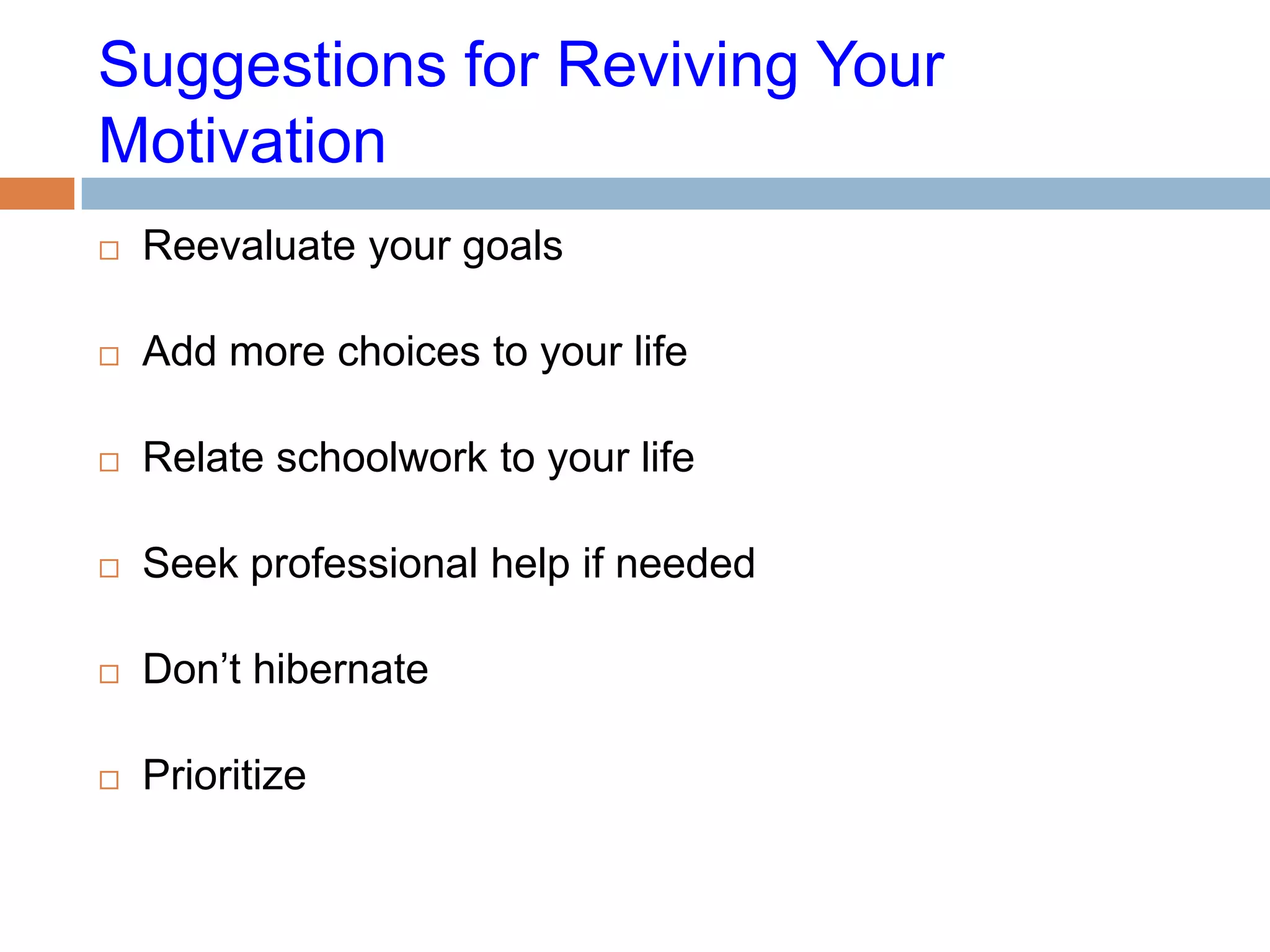 Suggestions for Reviving Your
Motivation
   Reevaluate your goals

   Add more choices to your life

   Relate schoolwork to your life

   Seek professional help if needed

   Don’t hibernate

   Prioritize
 