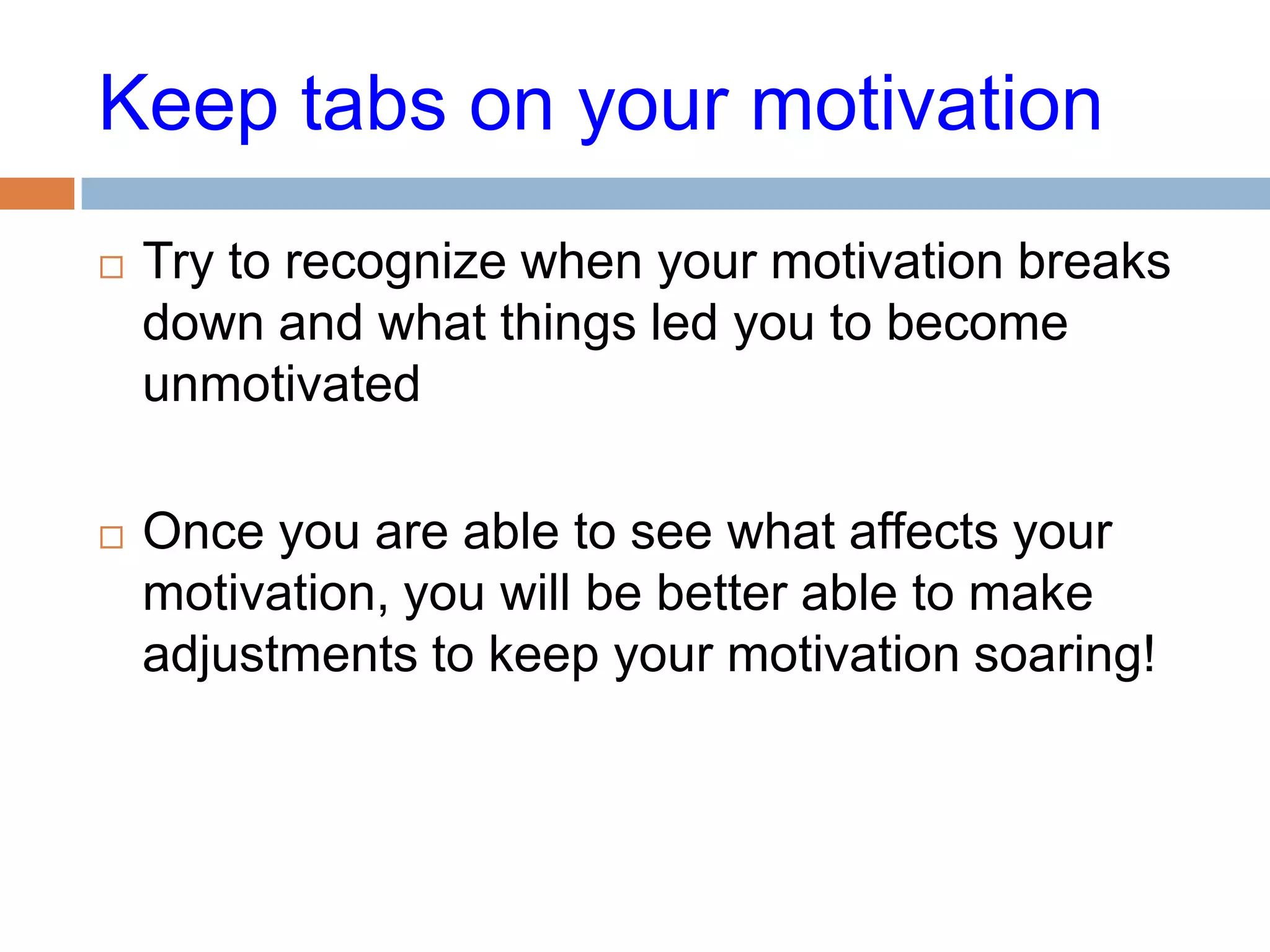 Keep tabs on your motivation
   Try to recognize when your motivation breaks
    down and what things led you to become
    unmotivated

   Once you are able to see what affects your
    motivation, you will be better able to make
    adjustments to keep your motivation soaring!
 