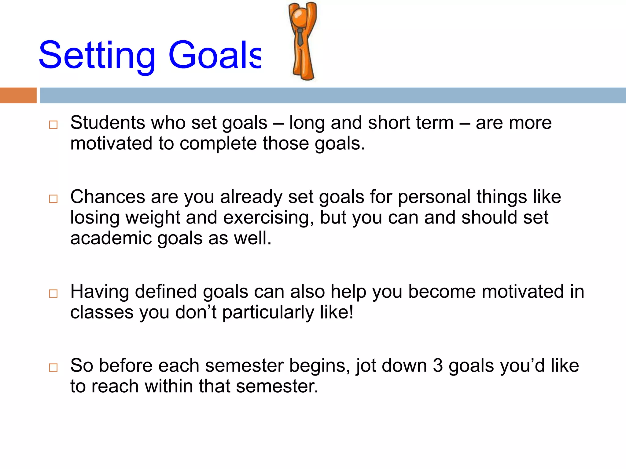 Setting Goals
   Students who set goals – long and short term – are more
    motivated to complete those goals.

   Chances are you already set goals for personal things like
    losing weight and exercising, but you can and should set
    academic goals as well.

   Having defined goals can also help you become motivated in
    classes you don’t particularly like!

   So before each semester begins, jot down 3 goals you’d like
    to reach within that semester.
 