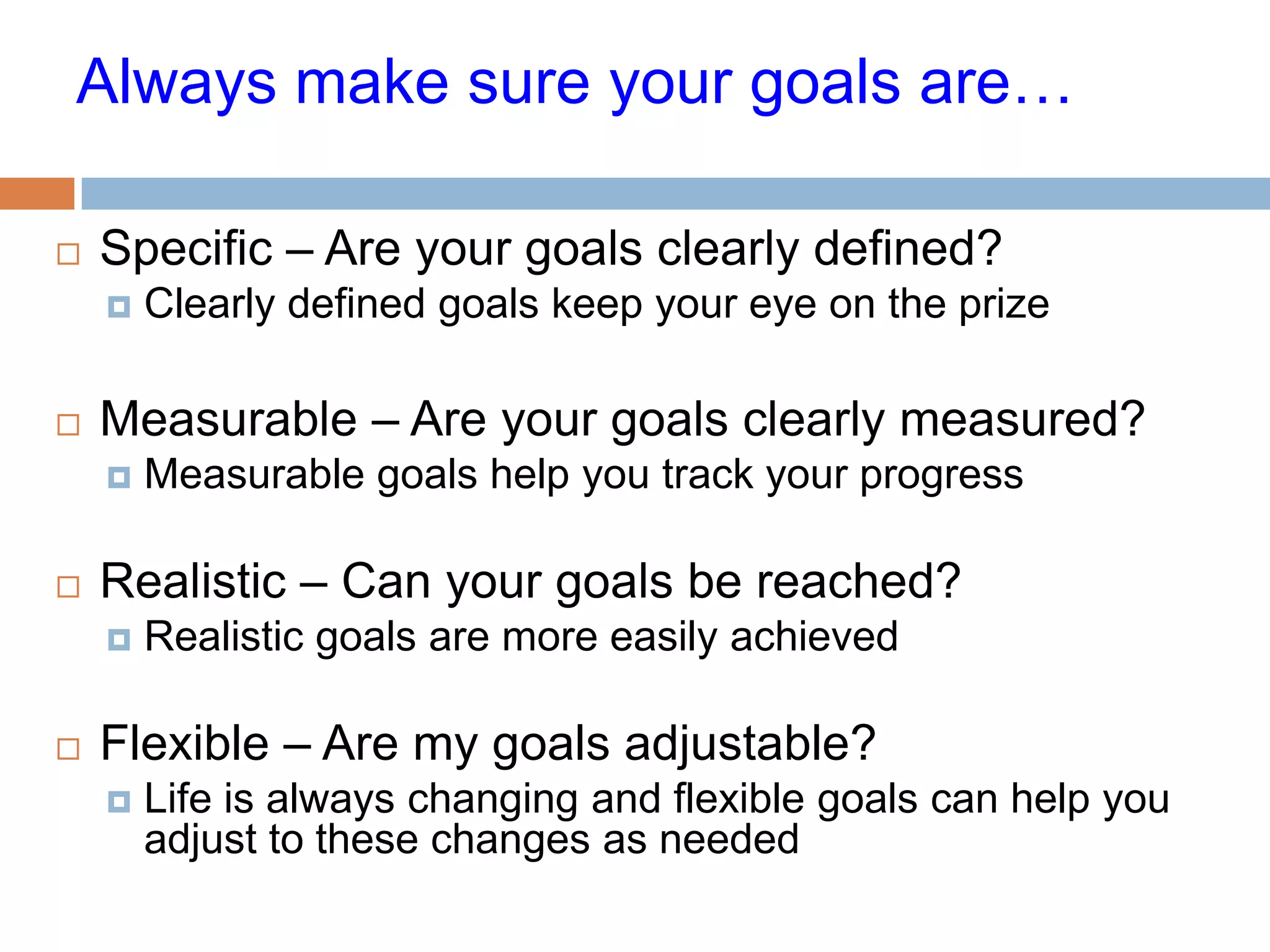 Always make sure your goals are…

   Specific – Are your goals clearly defined?
       Clearly defined goals keep your eye on the prize

   Measurable – Are your goals clearly measured?
       Measurable goals help you track your progress

   Realistic – Can your goals be reached?
       Realistic goals are more easily achieved

   Flexible – Are my goals adjustable?
       Life is always changing and flexible goals can help you
        adjust to these changes as needed
 