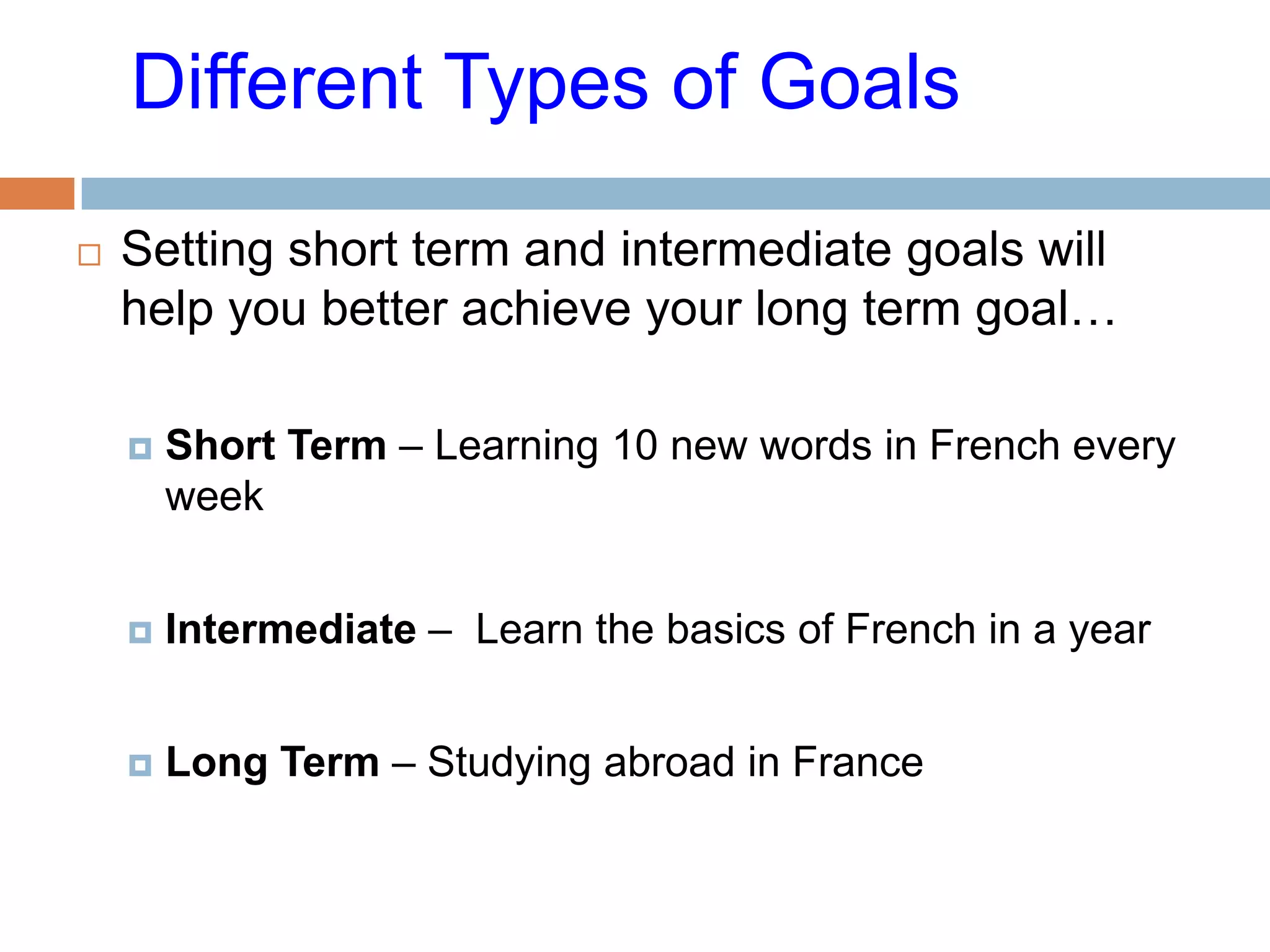 Different Types of Goals

   Setting short term and intermediate goals will
    help you better achieve your long term goal…

       Short Term – Learning 10 new words in French every
        week


       Intermediate – Learn the basics of French in a year


       Long Term – Studying abroad in France
 