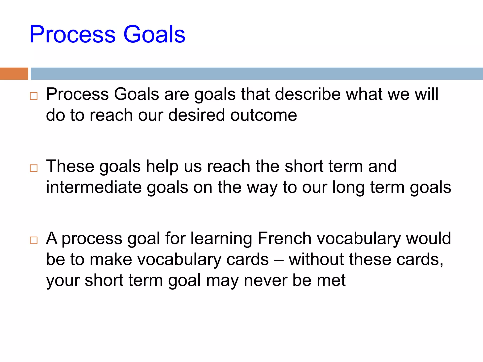 Process Goals

   Process Goals are goals that describe what we will
    do to reach our desired outcome

   These goals help us reach the short term and
    intermediate goals on the way to our long term goals

   A process goal for learning French vocabulary would
    be to make vocabulary cards – without these cards,
    your short term goal may never be met
 