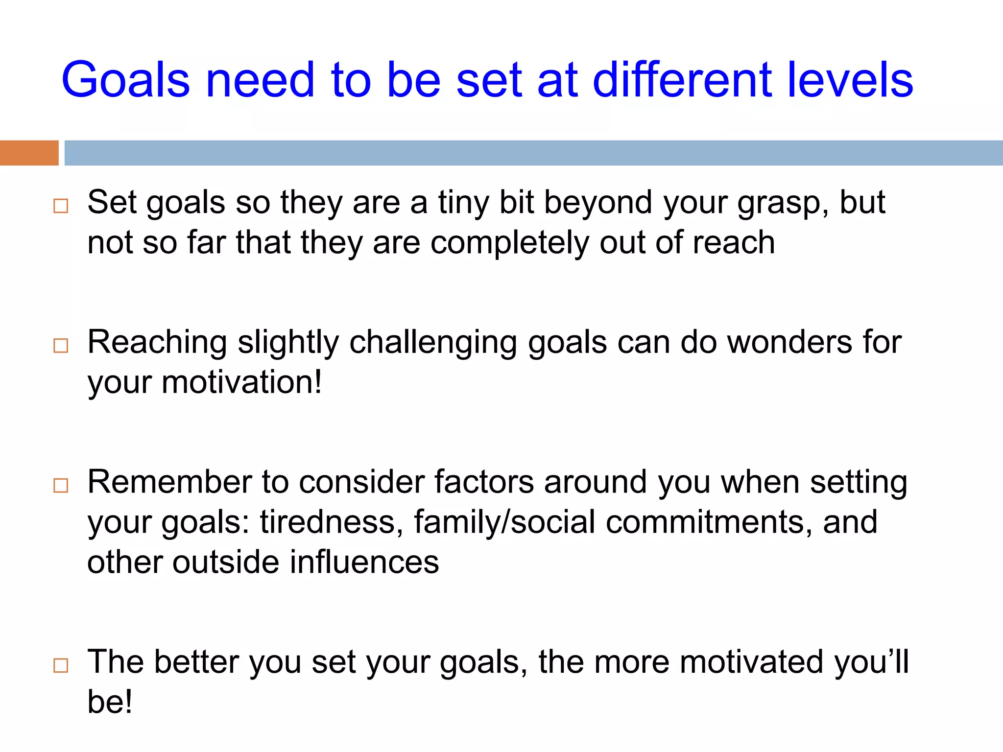 Goals need to be set at different levels

   Set goals so they are a tiny bit beyond your grasp, but
    not so far that they are completely out of reach

   Reaching slightly challenging goals can do wonders for
    your motivation!

   Remember to consider factors around you when setting
    your goals: tiredness, family/social commitments, and
    other outside influences

   The better you set your goals, the more motivated you’ll
    be!
 