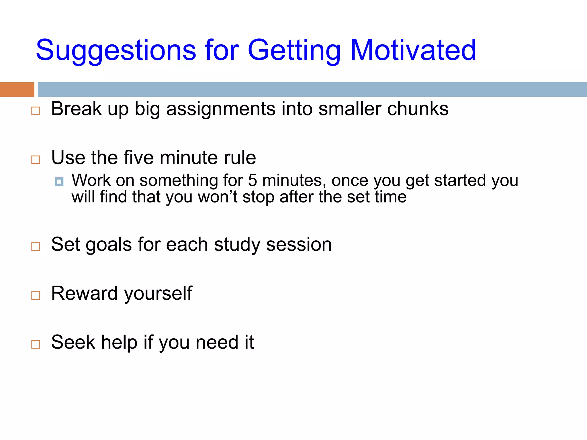 Suggestions for Getting Motivated
   Break up big assignments into smaller chunks

   Use the five minute rule
       Work on something for 5 minutes, once you get started you
        will find that you won’t stop after the set time

   Set goals for each study session

   Reward yourself

   Seek help if you need it
 