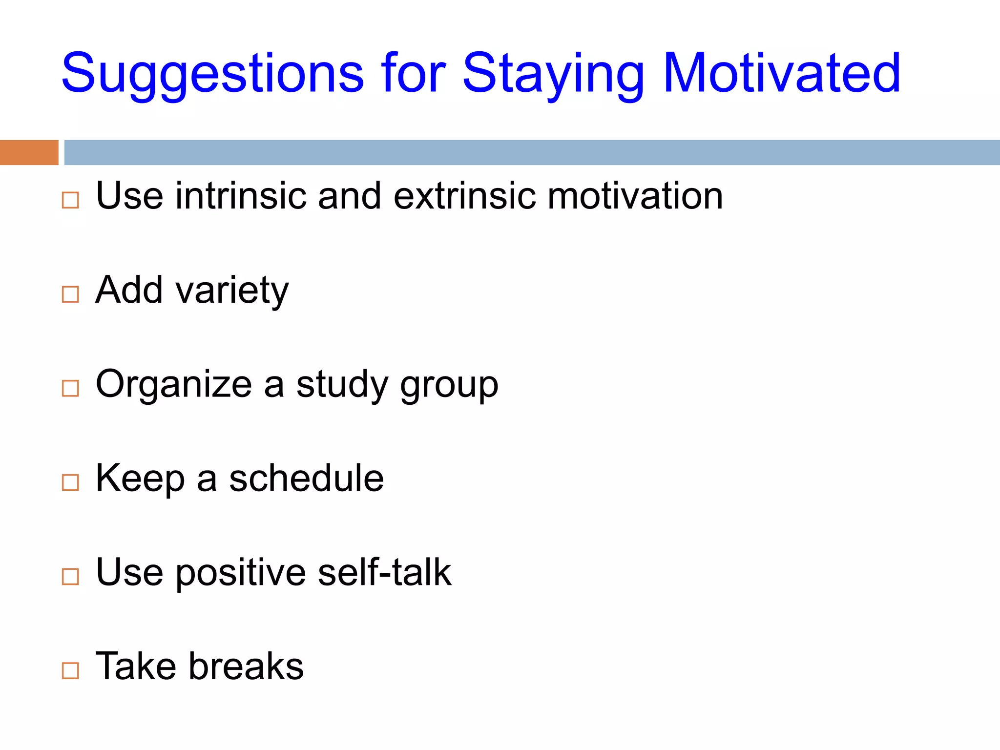 Suggestions for Staying Motivated

   Use intrinsic and extrinsic motivation

   Add variety

   Organize a study group

   Keep a schedule

   Use positive self-talk

   Take breaks
 